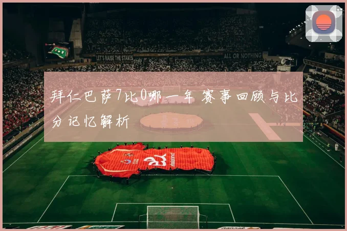 拜仁巴萨7比0哪一年 赛事回顾与比分记忆解析