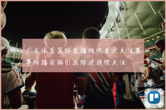 广东体育篮球直播线观看受关注赛事转播安排引发球迷持续关注