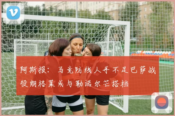 阿斯报：马竞防线人手不足巴萨战役朗格莱或与勒诺尔芒搭档
