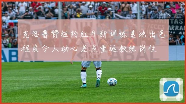 克洛普赞纽约红牛新训练基地出色程度令人动心差点重返教练岗位