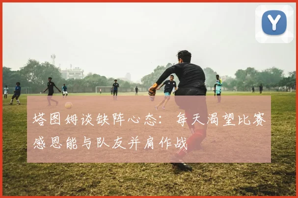 塔图姆谈缺阵心态：每天渴望比赛感恩能与队友并肩作战