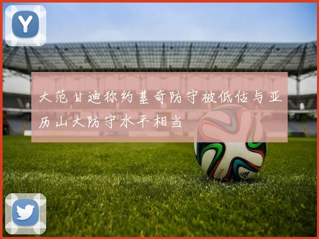 大范甘迪称约基奇防守被低估与亚历山大防守水平相当