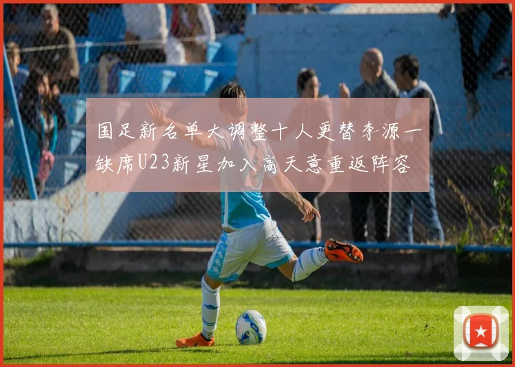 国足新名单大调整十人更替李源一缺席U23新星加入高天意重返阵容