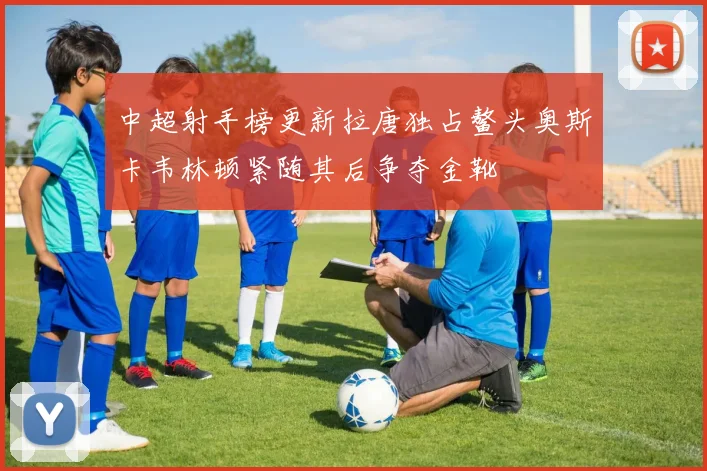 中超射手榜更新拉唐独占鳌头奥斯卡韦林顿紧随其后争夺金靴