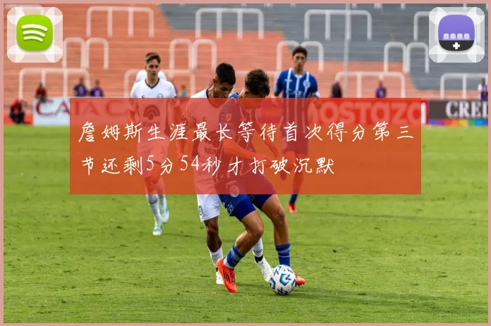 詹姆斯生涯最长等待首次得分第三节还剩5分54秒才打破沉默