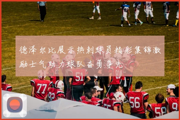 德泽尔比展示热刺球员精彩集锦激励士气助力球队奋勇争先