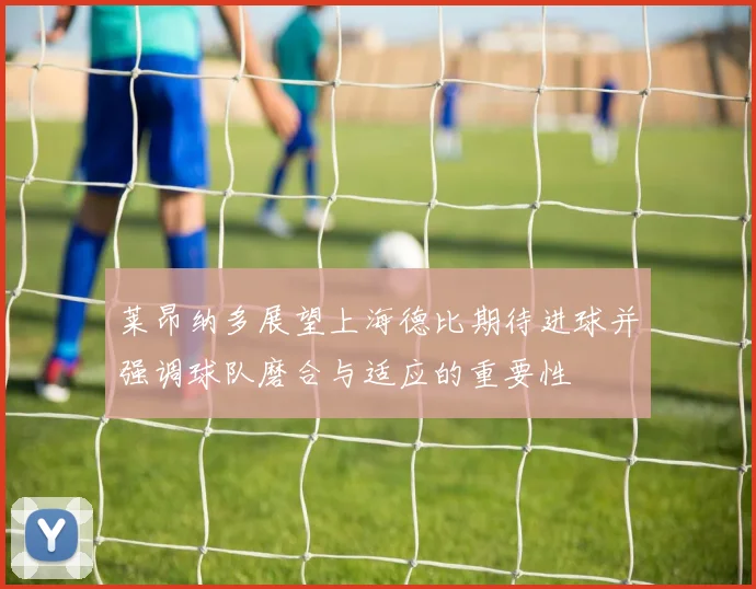 莱昂纳多展望上海德比期待进球并强调球队磨合与适应的重要性