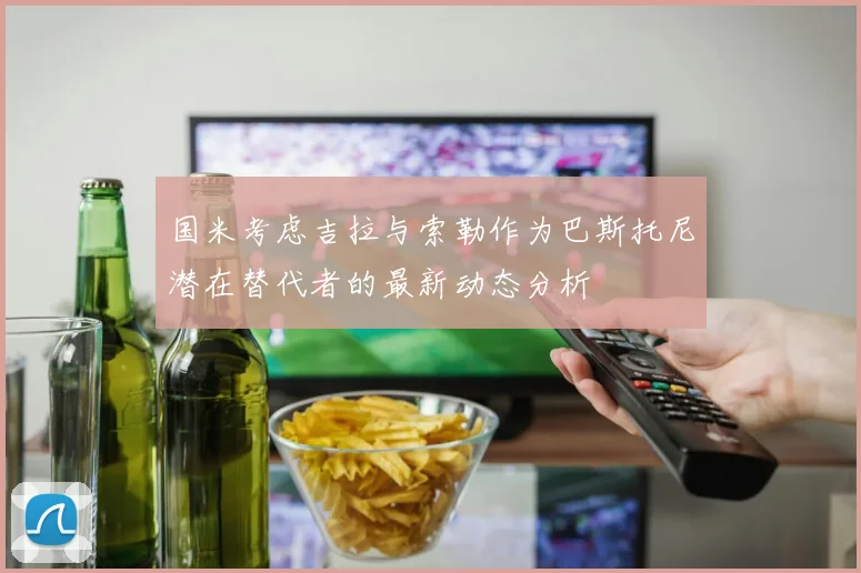 国米考虑吉拉与索勒作为巴斯托尼潜在替代者的最新动态分析