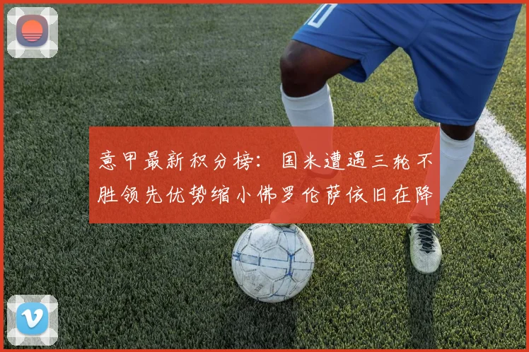 意甲最新积分榜：国米遭遇三轮不胜领先优势缩小佛罗伦萨依旧在降级区边缘挣扎
