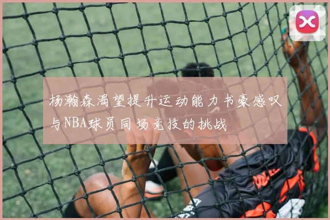 杨瀚森渴望提升运动能力书豪感叹与NBA球员同场竞技的挑战