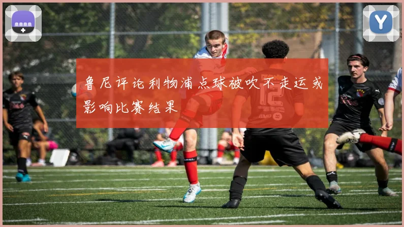 鲁尼评论利物浦点球被吹不走运或影响比赛结果