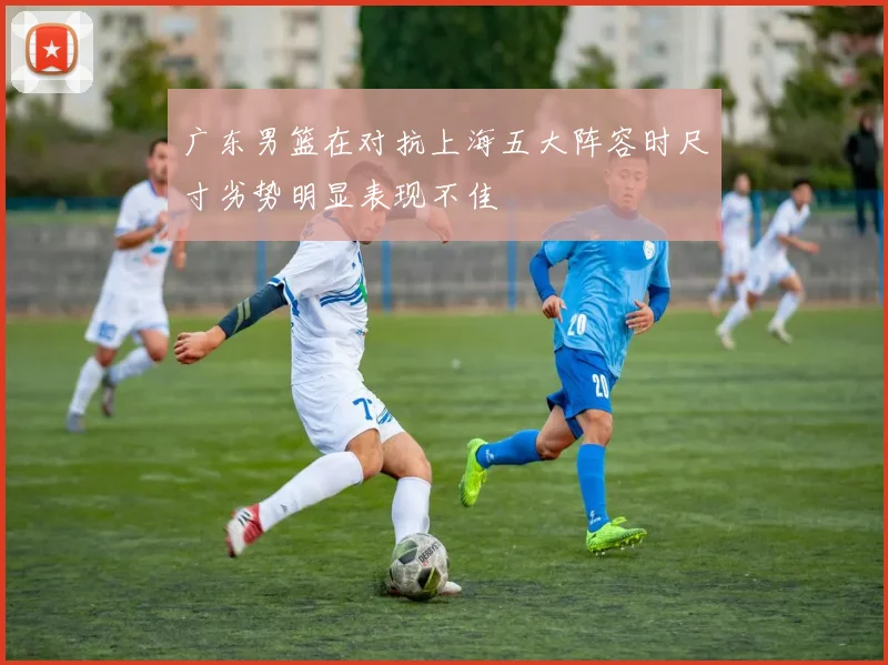 广东男篮在对抗上海五大阵容时尺寸劣势明显表现不佳