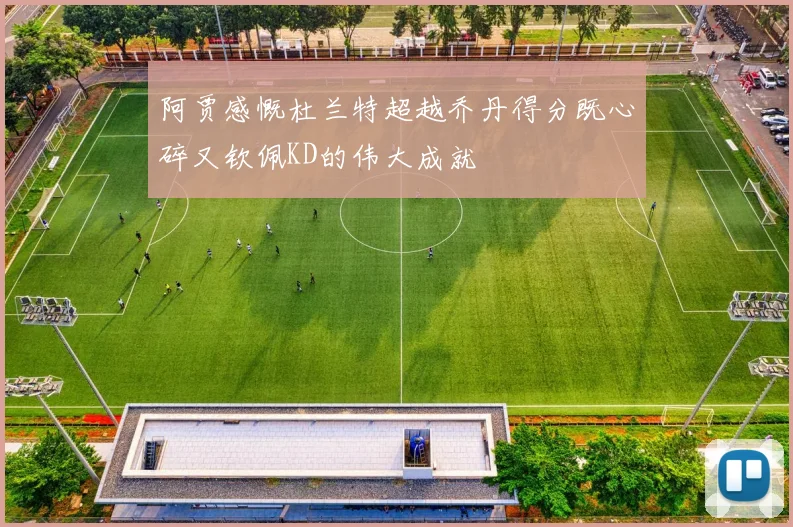阿贾感慨杜兰特超越乔丹得分既心碎又钦佩KD的伟大成就